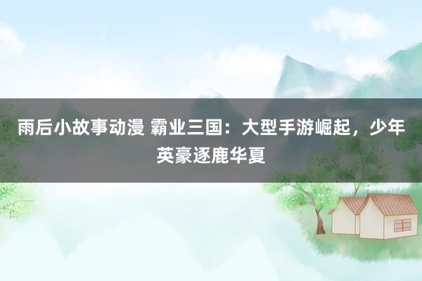 雨后小故事动漫 霸业三国：大型手游崛起，少年英豪逐鹿华夏