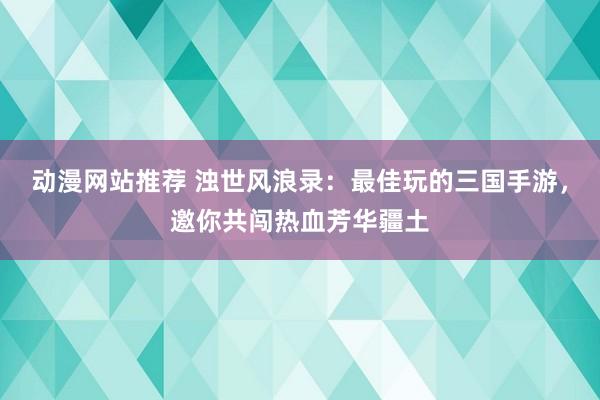 动漫网站推荐 浊世风浪录：最佳玩的三国手游，邀你共闯热血芳华疆土