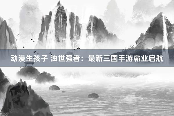 动漫生孩子 浊世强者：最新三国手游霸业启航