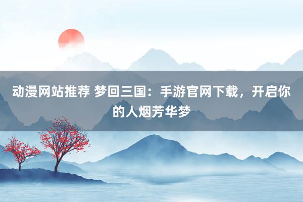 动漫网站推荐 梦回三国：手游官网下载，开启你的人烟芳华梦