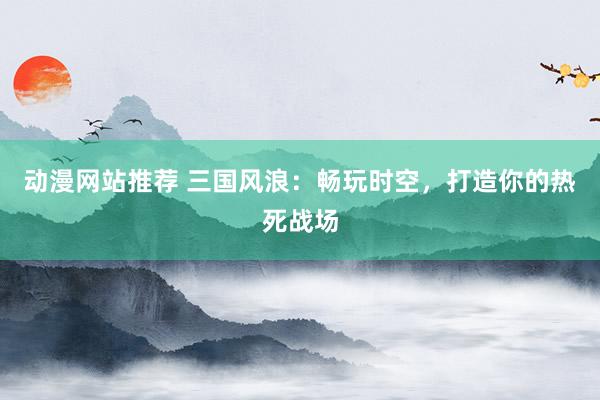 动漫网站推荐 三国风浪：畅玩时空，打造你的热死战场