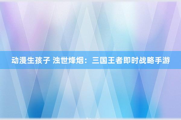 动漫生孩子 浊世烽烟：三国王者即时战略手游
