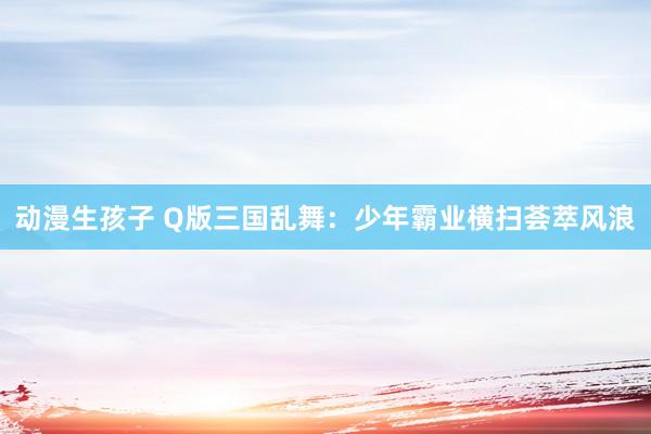 动漫生孩子 Q版三国乱舞：少年霸业横扫荟萃风浪