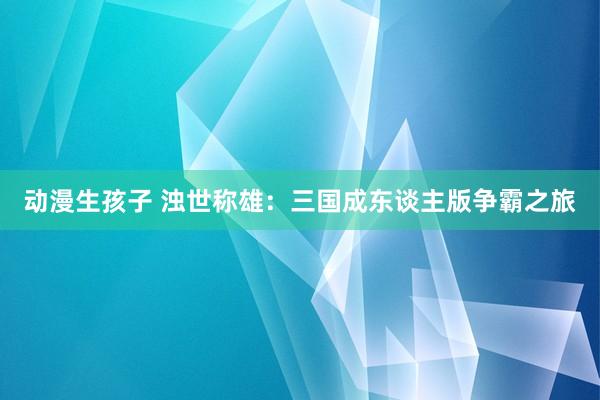 动漫生孩子 浊世称雄：三国成东谈主版争霸之旅