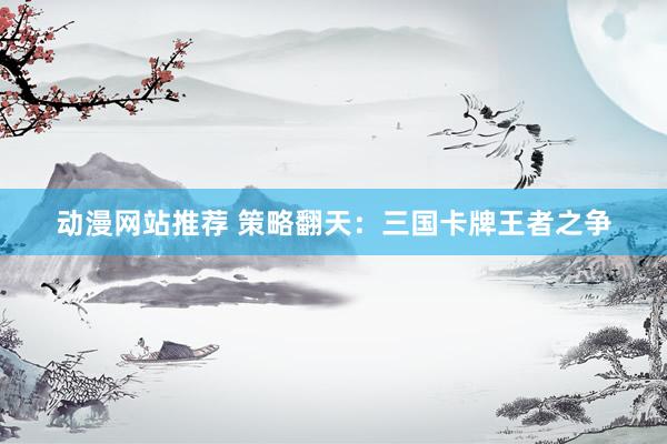动漫网站推荐 策略翻天：三国卡牌王者之争