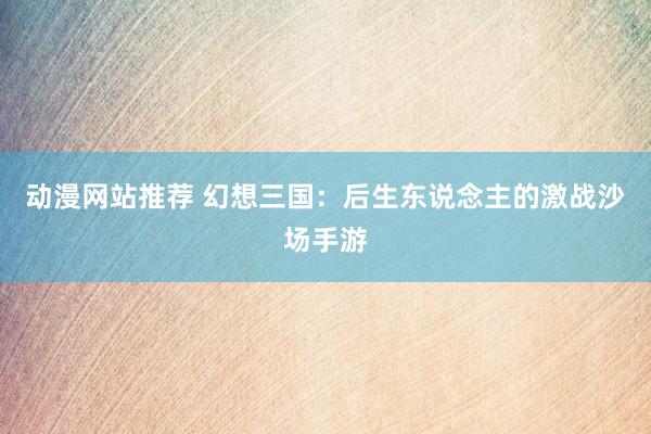 动漫网站推荐 幻想三国：后生东说念主的激战沙场手游