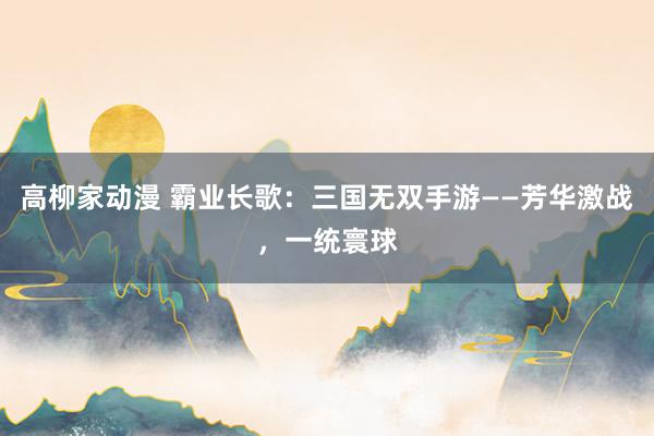 高柳家动漫 霸业长歌：三国无双手游——芳华激战，一统寰球