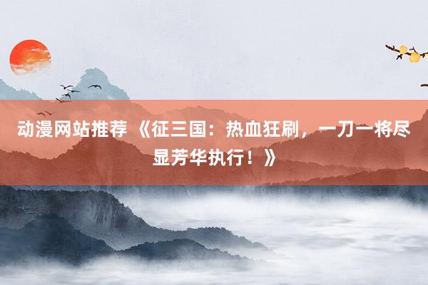 动漫网站推荐 《征三国：热血狂刷，一刀一将尽显芳华执行！》
