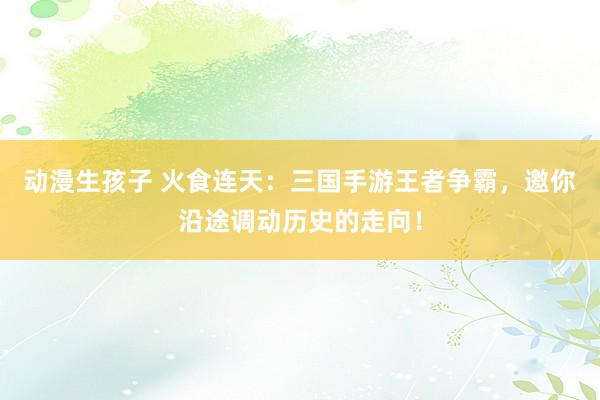 动漫生孩子 火食连天：三国手游王者争霸，邀你沿途调动历史的走向！