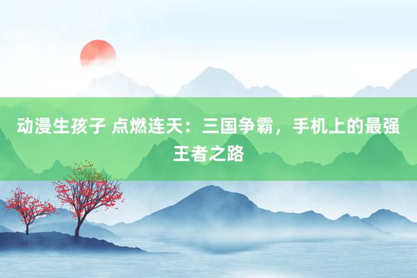 动漫生孩子 点燃连天：三国争霸，手机上的最强王者之路
