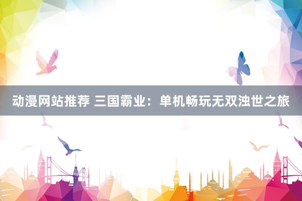 动漫网站推荐 三国霸业：单机畅玩无双浊世之旅