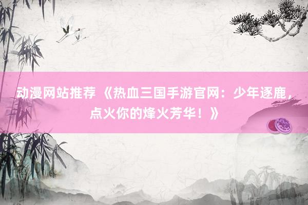 动漫网站推荐 《热血三国手游官网：少年逐鹿，点火你的烽火芳华！》