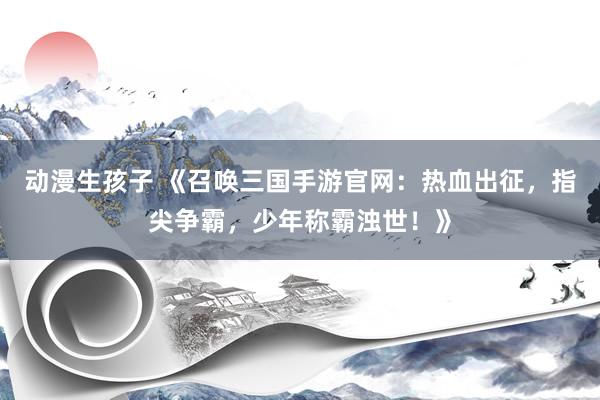 动漫生孩子 《召唤三国手游官网：热血出征，指尖争霸，少年称霸浊世！》