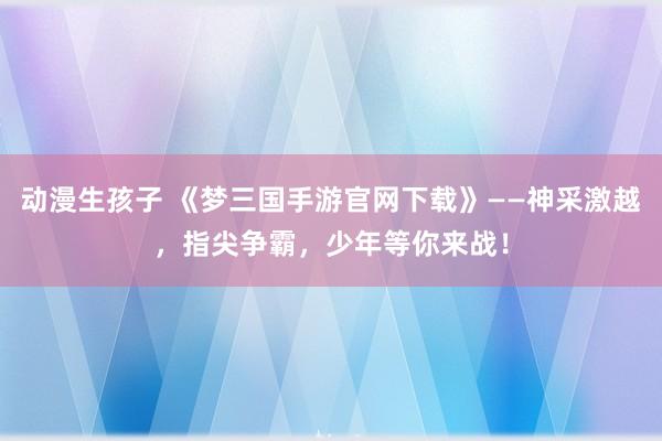 动漫生孩子 《梦三国手游官网下载》——神采激越，指尖争霸，少年等你来战！