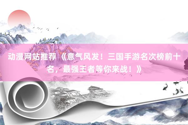 动漫网站推荐 《意气风发！三国手游名次榜前十名，最强王者等你来战！》