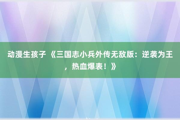 动漫生孩子 《三国志小兵外传无敌版：逆袭为王，热血爆表！》