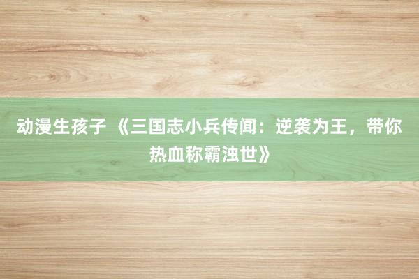 动漫生孩子 《三国志小兵传闻：逆袭为王，带你热血称霸浊世》