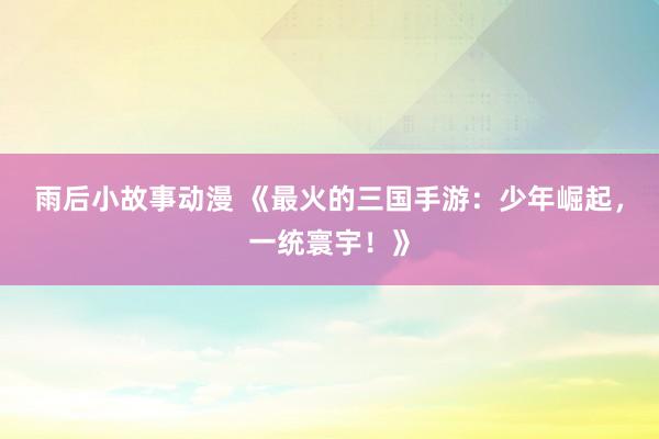 雨后小故事动漫 《最火的三国手游：少年崛起，一统寰宇！》