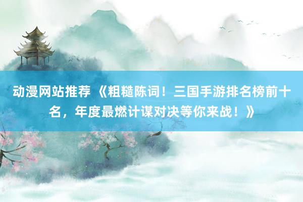 动漫网站推荐 《粗糙陈词！三国手游排名榜前十名，年度最燃计谋对决等你来战！》
