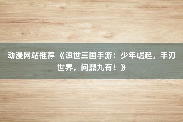 动漫网站推荐 《浊世三国手游：少年崛起，手刃世界，问鼎九有！》