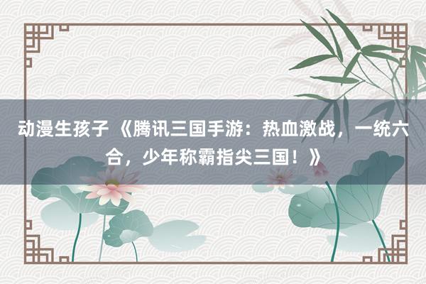 动漫生孩子 《腾讯三国手游：热血激战，一统六合，少年称霸指尖三国！》