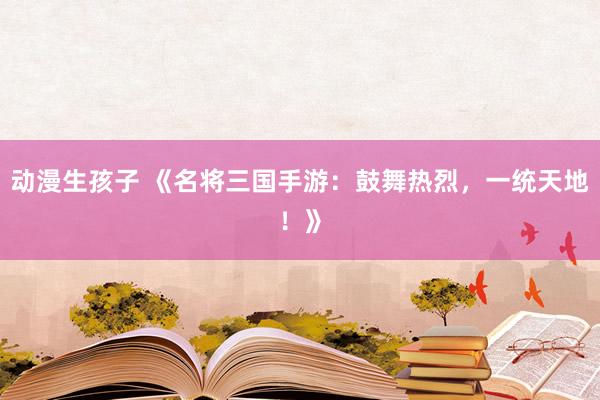 动漫生孩子 《名将三国手游：鼓舞热烈，一统天地！》