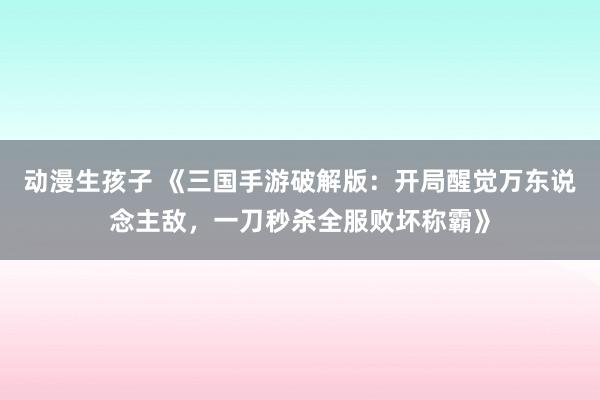 动漫生孩子 《三国手游破解版：开局醒觉万东说念主敌，一刀秒杀全服败坏称霸》