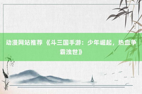 动漫网站推荐 《斗三国手游：少年崛起，热血争霸浊世》
