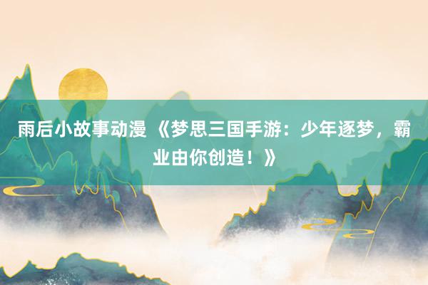 雨后小故事动漫 《梦思三国手游：少年逐梦，霸业由你创造！》
