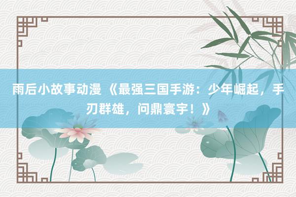 雨后小故事动漫 《最强三国手游：少年崛起，手刃群雄，问鼎寰宇！》