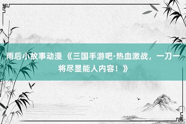 雨后小故事动漫 《三国手游吧·热血激战，一刀一将尽显能人内容！》
