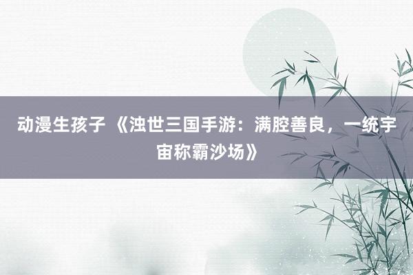 动漫生孩子 《浊世三国手游：满腔善良，一统宇宙称霸沙场》