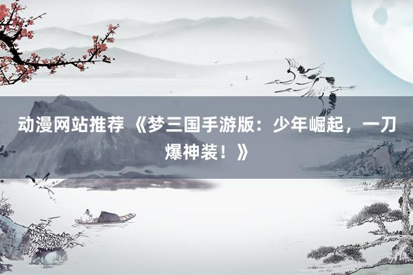 动漫网站推荐 《梦三国手游版：少年崛起，一刀爆神装！》