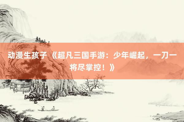 动漫生孩子 《超凡三国手游：少年崛起，一刀一将尽掌控！》