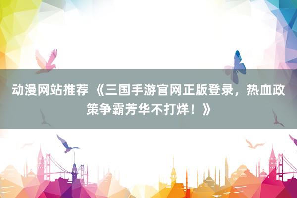 动漫网站推荐 《三国手游官网正版登录，热血政策争霸芳华不打烊！》