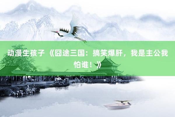 动漫生孩子 《囧途三国：搞笑爆肝，我是主公我怕谁！》