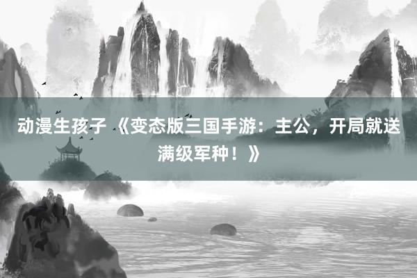 动漫生孩子 《变态版三国手游：主公，开局就送满级军种！》