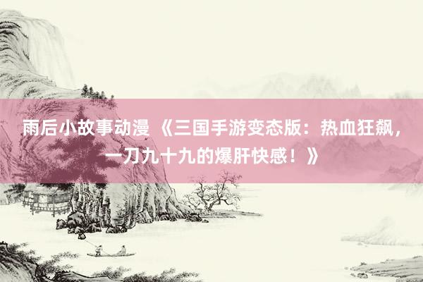 雨后小故事动漫 《三国手游变态版：热血狂飙，一刀九十九的爆肝快感！》