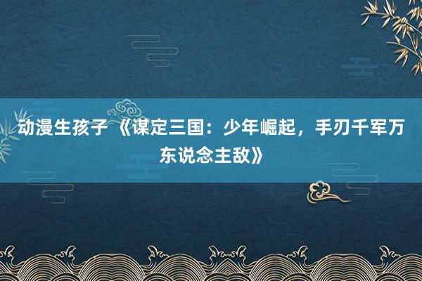 动漫生孩子 《谋定三国：少年崛起，手刃千军万东说念主敌》