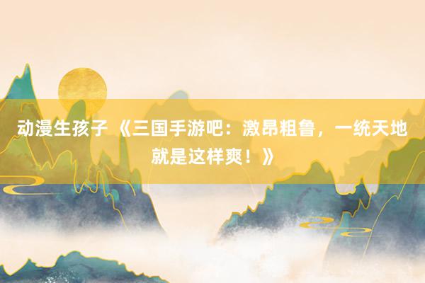 动漫生孩子 《三国手游吧：激昂粗鲁，一统天地就是这样爽！》