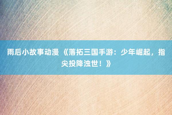 雨后小故事动漫 《落拓三国手游：少年崛起，指尖投降浊世！》