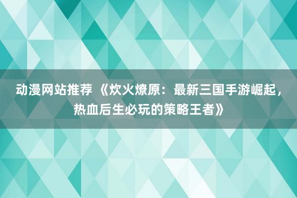 动漫网站推荐 《炊火燎原：最新三国手游崛起，热血后生必玩的策略王者》