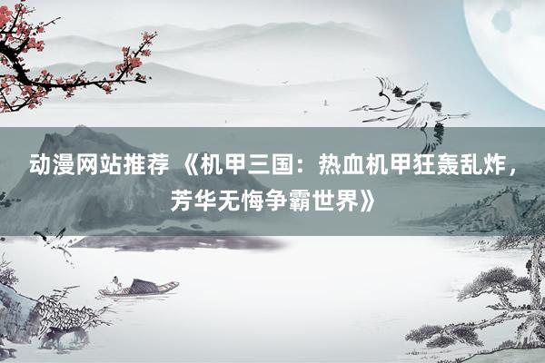 动漫网站推荐 《机甲三国：热血机甲狂轰乱炸，芳华无悔争霸世界》