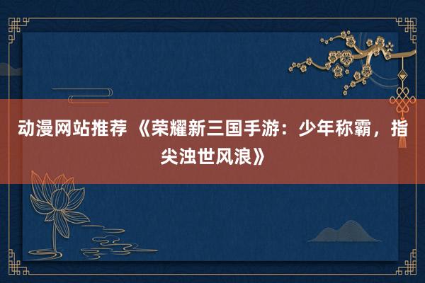 动漫网站推荐 《荣耀新三国手游：少年称霸，指尖浊世风浪》