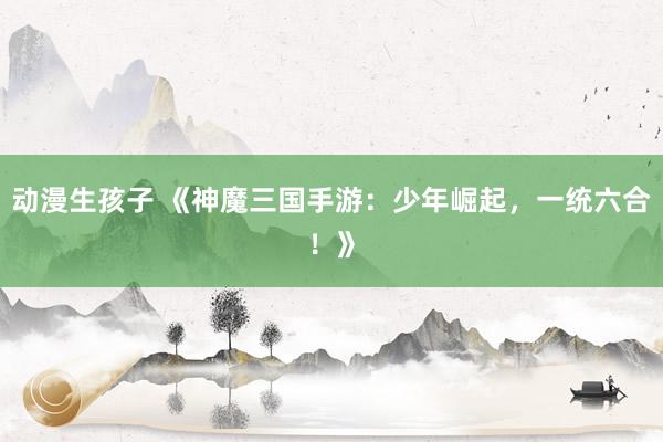 动漫生孩子 《神魔三国手游：少年崛起，一统六合！》