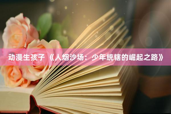 动漫生孩子 《人烟沙场：少年统辖的崛起之路》