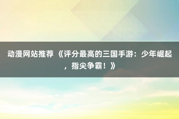 动漫网站推荐 《评分最高的三国手游：少年崛起，指尖争霸！》