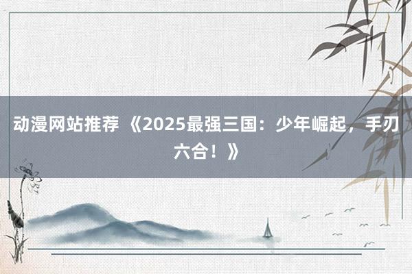 动漫网站推荐 《2025最强三国：少年崛起，手刃六合！》