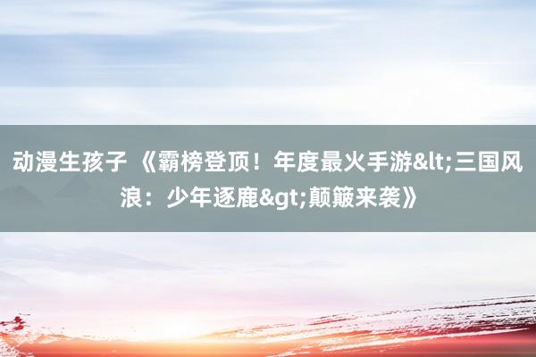 动漫生孩子 《霸榜登顶！年度最火手游<三国风浪：少年逐鹿>颠簸来袭》