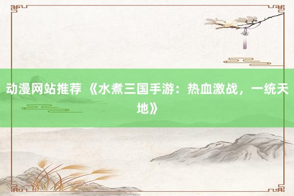 动漫网站推荐 《水煮三国手游：热血激战，一统天地》